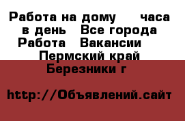 Работа на дому 2-3 часа в день - Все города Работа » Вакансии   . Пермский край,Березники г.